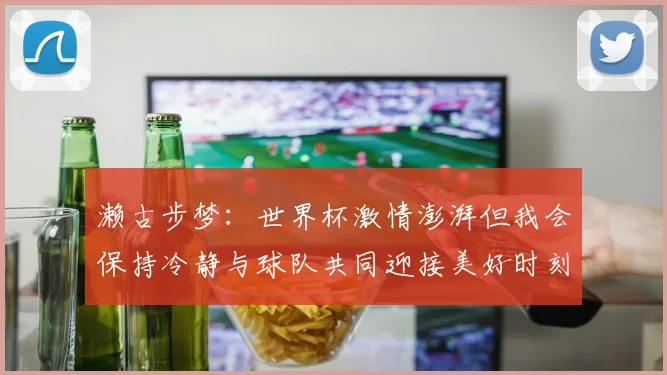 濑古步梦：世界杯激情澎湃但我会保持冷静与球队共同迎接美好时刻
