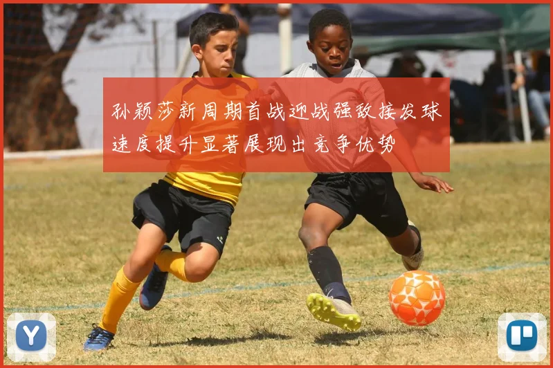 孙颖莎新周期首战迎战强敌接发球速度提升显著展现出竞争优势
