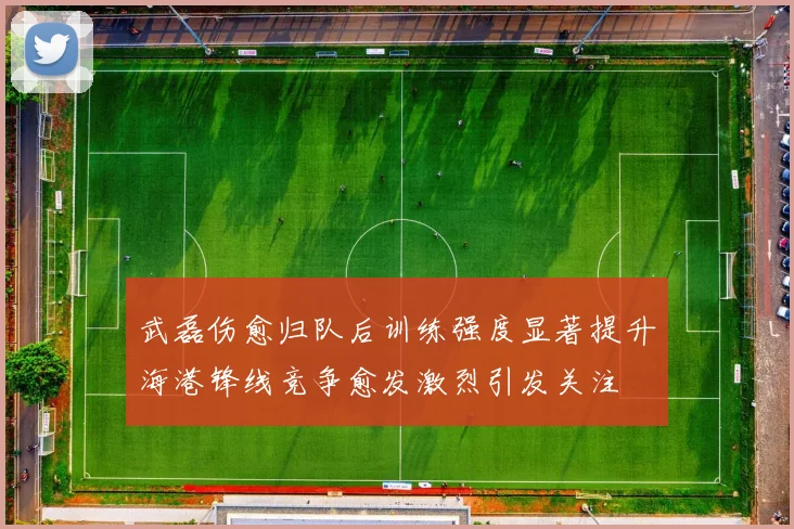 武磊伤愈归队后训练强度显著提升海港锋线竞争愈发激烈引发关注