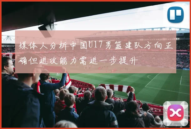 媒体人分析中国U17男篮建队方向正确但进攻能力需进一步提升
