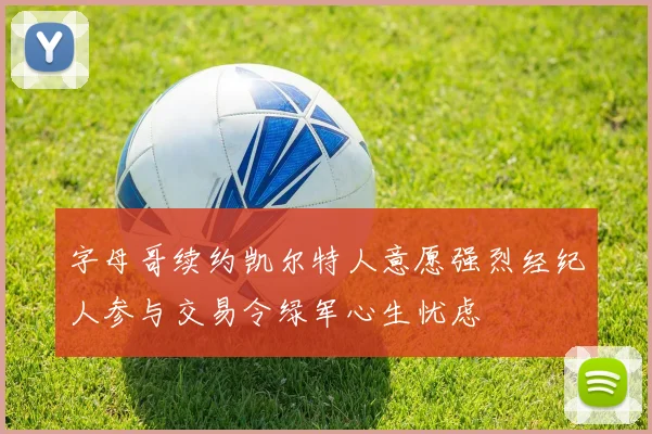 字母哥续约凯尔特人意愿强烈经纪人参与交易令绿军心生忧虑