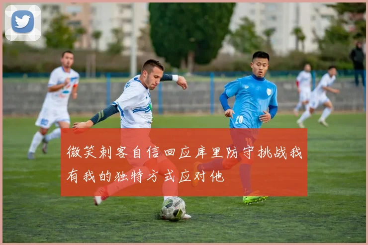 微笑刺客自信回应库里防守挑战我有我的独特方式应对他