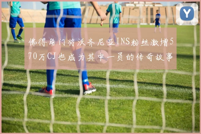 佛得角门将沃齐尼亚INS粉丝激增570万CJ也成为其中一员的传奇故事