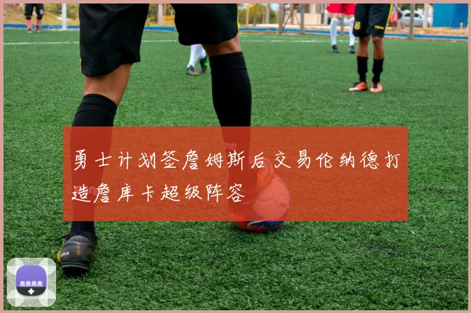 勇士计划签詹姆斯后交易伦纳德打造詹库卡超级阵容