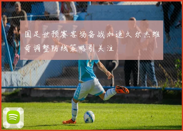 国足世预赛客场备战加速久尔杰维奇调整防线策略引关注