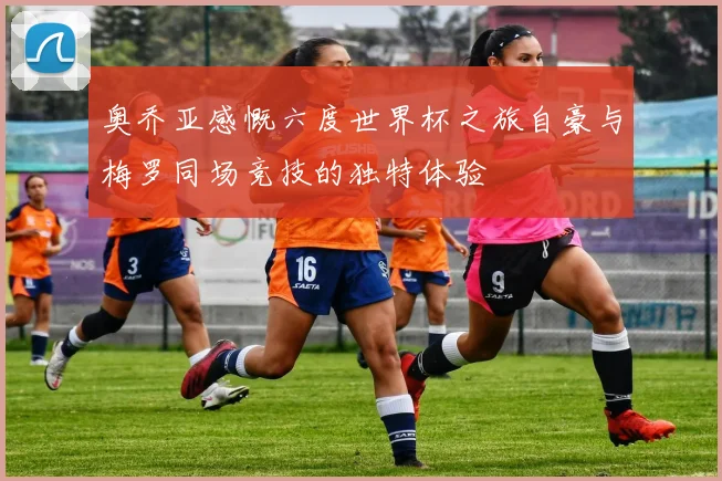 奥乔亚感慨六度世界杯之旅自豪与梅罗同场竞技的独特体验