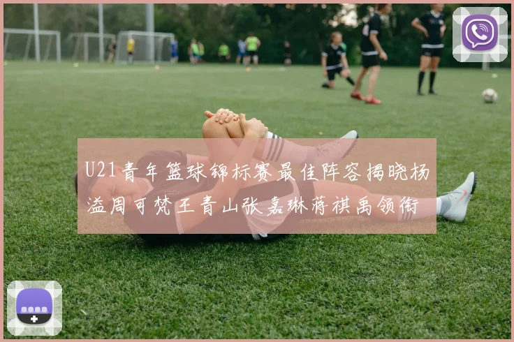U21青年篮球锦标赛最佳阵容揭晓杨溢周可梵王青山张嘉琳蒋祺禹领衔出战