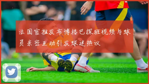 法国官推发布博格巴探班视频与球员亲密互动引发球迷热议